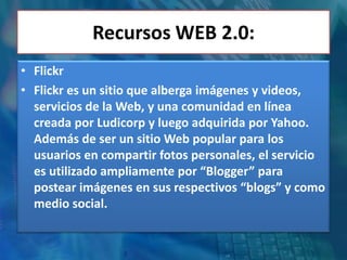 Recursos WEB 2.0:
• Flickr
• Flickr es un sitio que alberga imágenes y videos,
  servicios de la Web, y una comunidad en línea
  creada por Ludicorp y luego adquirida por Yahoo.
  Además de ser un sitio Web popular para los
  usuarios en compartir fotos personales, el servicio
  es utilizado ampliamente por “Blogger” para
  postear imágenes en sus respectivos “blogs” y como
  medio social.
 