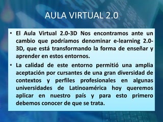 AULA VIRTUAL 2.0
• El Aula Virtual 2.0-3D Nos encontramos ante un
  cambio que podríamos denominar e-learning 2.0-
  3D, que está transformando la forma de enseñar y
  aprender en estos entornos.
• La calidad de este entorno permitió una amplia
  aceptación por cursantes de una gran diversidad de
  contextos y perfiles profesionales en algunas
  universidades de Latinoamérica hoy queremos
  aplicar en nuestro país y para esto primero
  debemos conocer de que se trata.
 