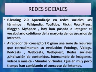 REDES SOCIALES
• E-learing 2.0 Aprendizaje en redes sociales Los
  términos : Wikipedia, YouTube, Flickr, WordPress,
  Blogger, MySpace , hoy han pasado a integrar el
  vocabulario cotidiano de la mayoría de los usuarios de
  Internet.
• Alrededor del concepto 2.0 giran una serie de recursos
  que retroalimentan su evolución: Fotologs, Vblogs,
  Podcasts , Webcasts, Webquest, Redes sociales
  ,sindicación de contenidos, intercambio de imágenes,
  videos y música - Mundos Virtuales. Que en muy poco
  tiempo han cambiando el concepto del internet.
 