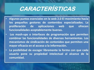 CARACTERÍSTICAS
• Algunos puntos esenciales en la web 2.0 El movimiento hacia
  los pequeños gestores de contenidos especializados. La
  proliferación de aplicaciones web que ofrecen
  funcionalidades aceptablemente buenas.
• Los mash-ups o interfaces de programación que permiten
  combinar las funcionalidades de diversas herramientas. Los
  mecanismos de sindicación de contenidos que permiten una
  mayor eficacia en el acceso a la información.
• La posibilidad de escoger libremente la forma con que cada
  usuario pone su propiedad intelectual al alcance de la
  comunidad.
 