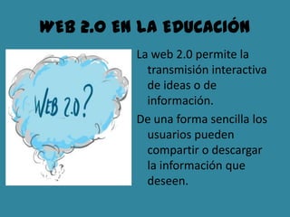 WEB 2.0 EN LA EDUCACIÓN
          La web 2.0 permite la
            transmisión interactiva
            de ideas o de
            información.
          De una forma sencilla los
            usuarios pueden
            compartir o descargar
            la información que
            deseen.
 