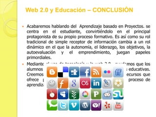 Web 2.0 y Educación – CONCLUSIÓN

   Acabaremos hablando del Aprendizaje basado en Proyectos. se
    centra en el estudiante, convirtiéndolo en el principal
    protagonista de su propio proceso formativo. Es así como su rol
    tradicional de simple receptor de información cambia a un rol
    dinámico en el que la autonomía, el liderazgo, los objetivos, la
    autoevaluación y el emprendimiento, juegan papeles
    primordiales.
   Mediante el uso de tecnología y la web 2.0 , ayudamos que los
    alumnos se involucren y se impliquen en las tareas educativas.
    Creemos que la web 2.0 y la gran variedad de recursos que
    ofrece puede transformar a sus estudiantes y su proceso de
    aprendizaje.
 