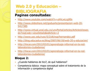 Web 2.0 y Educación –
BIBLIOGRAFIA
Paginas consultadas:
   http://www.youtube.com/watch?v=uhhLwLcg90s
   http://www.slideshare.net/goduarte/presentacion-web-20-
    5417385
   http://www.virtual.unal.edu.co/unvPortal/articles/ArticlesViewer.
    do?reqCode=viewDetails&idArticle=2
   http://www.uoc.edu/rusc/5/2/dt/esp/hernandez.pdf
   http://blog.educastur.es/blog/2007/06/18/web-20-y-educacion/
   http://tiscar.com/2012/03/01/aprendizaje-informal-en-la-red-
    laboratorios-ciudadanos/
   http://tiscar.com/2012/03/01/aprendizaje-informal-en-la-red-
    laboratorios-ciudadanos/
Bloque 2:
   ¿Cuando hablamos de tics?, de qué hablamos?
   Competencia básica: mapa conceptual sobre el tratamiento de la
    información y competencia digital
 