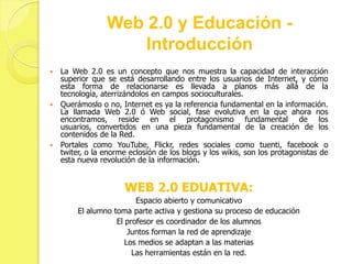 Web 2.0 y Educación -
                    Introducción
 La Web 2.0 es un concepto que nos muestra la capacidad de interacción
  superior que se está desarrollando entre los usuarios de Internet, y cómo
  esta forma de relacionarse es llevada a planos más allá de la
  tecnología, aterrizándolos en campos socioculturales.
 Querámoslo o no, Internet es ya la referencia fundamental en la información.
  La llamada Web 2.0 ó Web social, fase evolutiva en la que ahora nos
  encontramos, reside en el protagonismo fundamental de los
  usuarios, convertidos en una pieza fundamental de la creación de los
  contenidos de la Red.
 Portales como YouTube, Flickr, redes sociales como tuenti, facebook o
  twiter, o la enorme eclosión de los blogs y los wikis, son los protagonistas de
  esta nueva revolución de la información.


                     WEB 2.0 EDUATIVA:
                         Espacio abierto y comunicativo
        El alumno toma parte activa y gestiona su proceso de educación
                   El profesor es coordinador de los alumnos
                       Juntos forman la red de aprendizaje
                      Los medios se adaptan a las materias
                        Las herramientas están en la red.
 