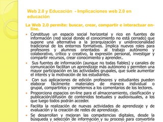 Web 2.0 y Educación - Implicaciones web 2.0 en
educación
La Web 2.0 permite: buscar, crear, compartir e interactuar on-
  line.
 Constituye un espacio social horizontal y rico en fuentes de
  información (red social donde el conocimiento no está cerrado) que
  supone una alternativa a la jerarquización y unidirecionalidad
  tradicional de los entornos formativos. Implica nuevos roles para
  profesores y alumnos orientados al trabajo autónomo y
  colaborativo, crítico y creativo, la expresión personal, investigar y
  compartir recursos, crear conocimiento y aprender..
 Sus fuentes de información (aunque no todas fiables) y canales de
  comunicación facilitan un aprendizaje más autónomo y permiten una
  mayor participación en las actividades grupales, que suele aumentar
  el interés y la motivación de los estudiantes.
 Con sus aplicaciones de edición profesores y estudiantes pueden
  elaborar fácilmente materiales de manera individual o
  grupal, compartirlos y someternos a los comentarios de los lectores.
 Proporciona espacios on-line para el almacenamiento, clasificación y
  publicación/difusión de contenidos textuales y audiovisuales, a los
  que luego todos podrán acceder.
 Facilita la realización de nuevas actividades de aprendizaje y de
  evaluación y la creación de redes de aprendizaje.
 Se desarrollan y mejoran las competencias digitales, desde la
  búsqueda y selección de información y su proceso para convertirla
 