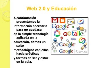 Web 2.0 y Educación
A continuación
  presentamos la
información necesaria
  para no quedase
en la simple tecnología
  aplicada en la
educación, damos un
  salto
metodológico con ellas
  hacia prácticas
y formas de ser y estar
  en la aula.
 