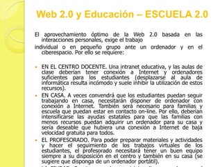 Web 2.0 y Educación – ESCUELA 2.0
El aprovechamiento óptimo de la Web 2.0 basada en las
   interacciones personales, exige el trabajo
individual o en pequeño grupo ante un ordenador y en el
   ciberespacio. Por ello se requiere:

 EN EL CENTRO DOCENTE. Una intranet educativa, y las aulas de
  clase deberían tener conexión a Internet y ordenadores
  suficientes para los estudiantes (desplazarse al aula de
  informática resulta incómodo y suele inhibir la utilización de estos
  recursos).
 EN CASA. A veces convendrá que los estudiantes puedan seguir
  trabajando en casa, necesitarán disponer de ordenador con
  conexión a Internet. También será necesario para familias y
  escuela que puedan estar en contacto on-line. Por ello, deberían
  intensificarse las ayudas estatales para que las familias con
  menos recursos puedan adquirir un ordenador para su casa y
  sería deseable que hubiera una conexión a Internet de baja
  velocidad gratuita para todos.
 EL PROFESORADO. Para poder preparar materiales y actividades
  y hacer el seguimiento de los trabajos virtuales de los
  estudiantes, el profesorado necesitará tener un buen equipo
  siempre a su disposición en el centro y también en su casa (se
  sugiere que disponga de un ordenador portátil).
 
