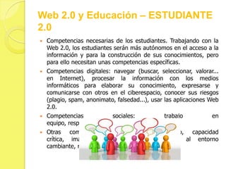 Web 2.0 y Educación – ESTUDIANTE
2.0
   Competencias necesarias de los estudiantes. Trabajando con la
    Web 2.0, los estudiantes serán más autónomos en el acceso a la
    información y para la construcción de sus conocimientos, pero
    para ello necesitan unas competencias específicas.
   Competencias digitales: navegar (buscar, seleccionar, valorar...
    en Internet), procesar la información con los medios
    informáticos para elaborar su conocimiento, expresarse y
    comunicarse con otros en el ciberespacio, conocer sus riesgos
    (plagio, spam, anonimato, falsedad...), usar las aplicaciones Web
    2.0.
   Competencias            sociales:           trabajo           en
    equipo, respeto, responsabilidad.
   Otras competencias: aprendizaje autónomo, capacidad
    crítica, imaginación, creatividad, adaptación al entorno
    cambiante, resolución de problemas, iniciativa...
 