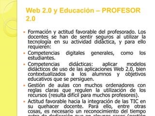 Web 2.0 y Educación – PROFESOR
    2.0
   Formación y actitud favorable del profesorado. Los
    docentes se han de sentir seguros al utilizar la
    tecnología en su actividad didáctica, y para ello
    requieren:
   Competencias digitales generales, como los
    estudiantes.
   Competencias      didácticas:     aplicar   modelos
    didácticos de uso de las aplicaciones Web 2.0, bien
    contextualizados a los alumnos y objetivos
    educativos que se persiguen.
   Gestión de aulas con muchos ordenadores con
    reglas claras que regulen la utilización de los
    recursos (resulta difícil para muchos profesores).
   Actitud favorable hacia la integración de las TIC en
    su quehacer docente. Para ello, entre otras
    cosas, es necesario un reconocimiento del tiempo
 