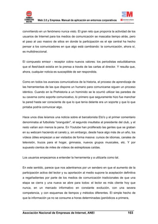 convirtiendo en un fenómeno nunca visto. El gran reto que proponía la actividad de los
usuarios de Internet para los medios de comunicación se mascaba tiempo atrás, pero
el paso al uso masivo de sitios en donde la participación es el eje central ha hecho
pensar a los comunicadores en que algo está cambiando: la comunicación, ahora sí,
es multidireccional.


El compuesto emisor - receptor cobra nuevos valores: los periodistas estudiábamos
que el feed-back existía en la prensa a través de las cartas al director. Y resulta que,
ahora, cualquier noticia es susceptible de ser respondida.


Como en todos los avances comunicativos de la historia, el proceso de aprendizaje de
las herramientas de las que dispone un humano para comunicarse siguen un proceso
idéntico. Cuando en la Prehistoria a un homínido se le ocurrió utilizar las paredes de
su caverna como soporte comunicativo, lo primero que seguramente hizo fue manchar
la pared hasta ser consciente de que lo que tenía delante era un soporte y que lo que
pintaba podría comunicar algo.


Hace unos días leíamos una noticia sobre el barcelonista Eto'o y el primer comentario
denominaba al futbolista "orangután", el segundo insultaba al presidente del club, y el
resto valían aún menos la pena. En Youtube han proliferado las gentes que se graban
en su webcam haciendo el canelo y, sin embargo, desde hace algo más de un año, los
vídeos útiles empiezan a ser visitados de forma masiva: cursos de idiomas, canales de
televisión, trucos para el hogar, gimnasia, nuevos grupos musicales, etc. Y por
supuesto cientos de miles de vídeos de estrepitosas caídas.


Los usuarios empezamos a entender la herramienta y a utilizarla como tal.


En este sentido, parece que nos adentramos por un sendero en que el aumento de la
participación activa del lector y su aportación al medio supone la aceptación definitiva
a regañadientes por parte de los medios de comunicación tradicionales de que una
etapa se cierra y una nueva se abre para todos: el lector es más cliente hoy que
nunca, en un mercado informativo en constante evolución, con una severa
competencia, y con esquemas de tiempos y métodos diferentes. El simple hecho de
que la información ya no se consume a horas determinadas (periódicos a primera,


______________________________________________________________________
Asociación Nacional de Empresas de Internet, ANEI                 103
 