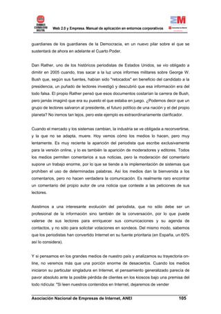 guardianes de los guardianes de la Democracia, en un nuevo pilar sobre el que se
sustentará de ahora en adelante el Cuarto Poder.


Dan Rather, uno de los históricos periodistas de Estados Unidos, se vio obligado a
dimitir en 2005 cuando, tras sacar a la luz unos informes militares sobre George W.
Bush que, según sus fuentes, habían sido "retocados" en beneficio del candidato a la
presidencia, un puñado de lectores investigó y descubrió que esa información era del
todo falsa. El propio Rather pensó que esos documentos costarían la carrera de Bush,
pero jamás imaginó que era su puesto el que estaba en juego. ¿Podemos decir que un
grupo de lectores salvaron al presidente, el futuro político de una nación y el del propio
planeta? No iremos tan lejos, pero este ejemplo es extraordinariamente clarificador.


Cuando el mercado y los sistemas cambian, la industria se ve obligada a reconvertirse,
y la que no se adapta, muere. Hoy vemos cómo los medios lo hacen, pero muy
lentamente. Es muy reciente la aparición del periodista que escribe exclusivamente
para la versión online, y lo es también la aparición de moderadores y editores. Todos
los medios permiten comentarios a sus noticias, pero la moderación del comentario
supone un trabajo enorme, por lo que se tiende a la implementación de sistemas que
prohíben el uso de determinadas palabras. Así los medios dan la bienvenida a los
comentarios, pero no hacen verdadera la comunicación. Es realmente raro encontrar
un comentario del propio autor de una noticia que conteste a las peticiones de sus
lectores.


Asistimos a una interesante evolución del periodista, que no sólo debe ser un
profesional de la información sino también de la conversación, por lo que puede
valerse de sus lectores para enriquecer sus comunicaciones y su agenda de
contactos, y no sólo para solicitar votaciones en sondeos. Del mismo modo, sabemos
que los periodistas han convertido Internet en su fuente prioritaria (en España, un 60%
así lo considera).


Y si pensamos en los grandes medios de nuestro país y analizamos su trayectoria on-
line, no veremos más que una porción enorme de desaciertos. Cuando los medios
iniciaron su particular singladura en Internet, el pensamiento generalizado parecía de
pavor absoluto ante la posible pérdida de clientes en los kioscos bajo una premisa del
todo ridícula: "Si leen nuestros contenidos en Internet, dejaremos de vender

______________________________________________________________________
Asociación Nacional de Empresas de Internet, ANEI                 105
 