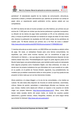 periódicos". El abanderado español de los medios de comunicación, elmundo.es,
sorprendía a diestro y siniestro demostrando que, además de aumentar sus ventas en
papel, abría un espectacular pastel publicitario on-line, apenas catado por sus
competidores.


En 2007 los diarios de todo el mundo sumaban una cifra histórica: por primera vez por
encima de 11.000 (pero sin olvidar que dos tercios pertenecen a grandes monopolios).
La difusión de los diarios de pago había aumentado un 9% en los anteriores cinco
años, e incluso el perfil del comprador se mantenía en rangos de edad. En ese mismo
año, leíamos la publicación de resultados de OJD sobre ventas de los periódicos de
nuestro país: "El Mundo alcanza por primera vez a 'El País' de lunes a sábado"
(http://www.elmundo.es/elmundo/2007/05/24/comunicacion/1179994568.html)


Y mientras elmundo.es se abría camino, en 2002 ElPais.com lanzaba su edición online
de pago. Sin duda, un estrepitoso fracaso para unos tiernos consumidores, los
españoles, que, entre otras muchas razones, aún no concebimos el pago por
información en Internet, y eso que algunos diarios norteamericanos disponen de ese
sistema desde hace años. PeriodistaDigital.com siguió en parte algunos pasos de El
Mundo hasta lograr una personalidad propia, pero también probó suerte sin demasiado
éxito algunos proyectos como Ciudadano Digital, una idea ambiciosa, sin duda, en
donde eran los propios ciudadanos los que informaban de lo que sucedía en su calle,
en su pueblo, en el partido de Tercera División, siguiendo, muy probablemente, los
modelos que ya estaban cosechando éxitos en otros países. Lo que hoy queda de ese
proyecto no tiene nada que ver con las intenciones iniciales.


Ahora asistimos a la etapa blogger y a la era de las comunidades, y los medios se
vuelcan. No sólo todos ellos disponen de rincones en donde escritores, columnistas,
críticos, líderes de opinión, periodistas o meteorólogos difunden sus historias, sino
que, incluso, medios como elpais.com ofrecen un espacio a los usuarios en donde
colgar sus propias bitácoras (http://lacomunidad.elpais.com/). Otros, como ADN,
lanzan redes sociales dentro del propio medio, en donde los usuarios pueden
seleccionar y guardar noticias, vídeos, fotografías, etcétera, así como seguir temas
que al lector le interesan (http://www.adn.es/vuestroadn/).




______________________________________________________________________
Asociación Nacional de Empresas de Internet, ANEI                 106
 