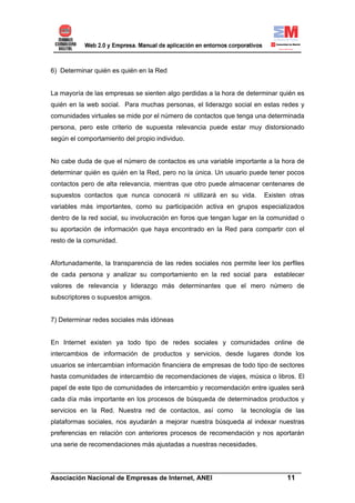 6) Determinar quién es quién en la Red


La mayoría de las empresas se sienten algo perdidas a la hora de determinar quién es
quién en la web social. Para muchas personas, el liderazgo social en estas redes y
comunidades virtuales se mide por el número de contactos que tenga una determinada
persona, pero este criterio de supuesta relevancia puede estar muy distorsionado
según el comportamiento del propio individuo.


No cabe duda de que el número de contactos es una variable importante a la hora de
determinar quién es quién en la Red, pero no la única. Un usuario puede tener pocos
contactos pero de alta relevancia, mientras que otro puede almacenar centenares de
supuestos contactos que nunca conocerá ni utilizará en su vida.        Existen otras
variables más importantes, como su participación activa en grupos especializados
dentro de la red social, su involucración en foros que tengan lugar en la comunidad o
su aportación de información que haya encontrado en la Red para compartir con el
resto de la comunidad.


Afortunadamente, la transparencia de las redes sociales nos permite leer los perfiles
de cada persona y analizar su comportamiento en la red social para        establecer
valores de relevancia y liderazgo más determinantes que el mero número de
subscriptores o supuestos amigos.


7) Determinar redes sociales más idóneas


En Internet existen ya todo tipo de redes sociales y comunidades online de
intercambios de información de productos y servicios, desde lugares donde los
usuarios se intercambian información financiera de empresas de todo tipo de sectores
hasta comunidades de intercambio de recomendaciones de viajes, música o libros. El
papel de este tipo de comunidades de intercambio y recomendación entre iguales será
cada día más importante en los procesos de búsqueda de determinados productos y
servicios en la Red. Nuestra red de contactos, así como        la tecnología de las
plataformas sociales, nos ayudarán a mejorar nuestra búsqueda al indexar nuestras
preferencias en relación con anteriores procesos de recomendación y nos aportarán
una serie de recomendaciones más ajustadas a nuestras necesidades.


______________________________________________________________________
Asociación Nacional de Empresas de Internet, ANEI                 11
 