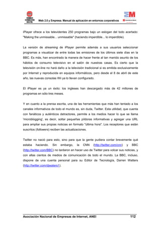 iPlayer ofrece a los televidentes 250 programas bajo un eslogan del todo acertado:
"Making the unmissable... unmissable" (haciendo imperdible... lo imperdible).


La versión de streaming de iPlayer permite además a sus usuarios seleccionar
programas a visualizar de entre todas las emisiones de los últimos siete días en la
BBC. Es más, han encontrado la manera de hacer frente al tan manido asunto de los
hábitos de consumo televisivo en el salón de nuestras casas. Es cierto que la
televisión on-line no hará daño a la televisión tradicional si es emitida exclusivamente
por Internet y reproducida en equipos informáticos, pero desde el 8 de abril de este
año, las nuevas consolas Wii ya lo llevan configurado.


El iPlayer es ya un éxito: los ingleses han descargado más de 42 millones de
programas en sólo tres meses.


Y en cuanto a la prensa escrita, una de las herramientas que más han tentado a los
canales informativos de todo el mundo es, sin duda, Twitter. Esta utilidad, que cuenta
con fanáticos y auténticos detractores, permite a los medios hacer lo que se llama
'microblogging', es decir, soltar pequeñas píldoras informativas y agregar una URL
para ampliar sus propias noticias en formato "última hora". Los receptores que están
suscritos (followers) reciben las actualizaciones.


Twitter no nació para esto, sino para que la gente pudiera contar brevemente qué
estaba    haciendo.    Sin    embargo,    la   CNN   (http://twitter.com/cnn)   y   BBC
(http://twitter.com/BBC) no tardaron en hacer uso de Twitter para volcar sus noticias, y
con ellas cientos de medios de comunicación de todo el mundo. La BBC, incluso,
dispone de una cuenta personal para su Editor de Tecnología, Darren Watters
(http://twitter.com/djwaters1).




______________________________________________________________________
Asociación Nacional de Empresas de Internet, ANEI                 112
 