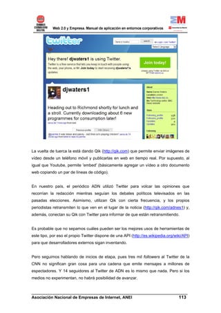 La vuelta de tuerca la está dando Qik (http://qik.com) que permite enviar imágenes de
vídeo desde un teléfono móvil y publicarlas en web en tiempo real. Por supuesto, al
igual que Youtube, permite 'embed' (básicamente agregar un vídeo a otro documento
web copiando un par de líneas de código).


En nuestro país, el periódico ADN utilizó Twitter para volcar las opiniones que
recorrían la redacción mientras seguían los debates políticos televisados en las
pasadas elecciones. Asimismo, utilizan Qik con cierta frecuencia, y los propios
periodistas retransmiten lo que ven en el lugar de la noticia (http://qik.com/adnes1) y,
además, conectan su Qik con Twitter para informar de que están retransmitiendo.


Es probable que no sepamos cuáles pueden ser los mejores usos de herramientas de
este tipo, por eso el propio Twitter dispone de una API (http://es.wikipedia.org/wiki/API)
para que desarrolladores externos sigan inventando.


Pero seguimos hablando de inicios de etapa, pues tres mil followers al Twitter de la
CNN no significan gran cosa para una cadena que emite mensajes a millones de
espectadores. Y 14 seguidores al Twitter de ADN es lo mismo que nada. Pero si los
medios no experimentan, no habrá posibilidad de avanzar.


______________________________________________________________________
Asociación Nacional de Empresas de Internet, ANEI                 113
 