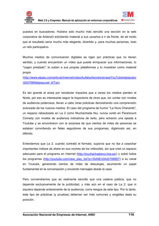 puestos en buscadores. Hubiera sido mucho más sencillo una sección en la web
corporativa de Antena3 solicitando material a sus usuarios e ir de frente, de tal modo
que el resultado sería mucho más elegante, divertido y, para muchas personas, todo
un reto participativo.


Muchos medios de comunicación digitales se rigen por prácticas que no tienen
sentido, y cuando encuentran un vídeo que puede enriquecer sus informaciones, lo
"cogen prestado", lo suben a sus propias plataformas y lo muestran como material
propio
(http://www.elpais.com/articulo/internet/video/bufalos/leones/arrasa/YouTube/elpeputec
/20070809elpepunet_6/Tes).


Es tan grande el ansia por recolectar impactos que a veces los medios pierden el
Norte, por eso es interesante seguir la trayectoria de otros que, sin contar con niveles
de audiencia poderosos, llevan a cabo otras prácticas demostrando una comprensión
avanzada de los nuevos medios. El caso del programa de humor "La Hora Chanante",
un espacio rebautizado en La 2 como Muchachada Nui, nunca contó en Paramount
Comedy con niveles de audiencia indicativos de éxito, pero echaron una ojeada a
Youtube y se encontraron con la sorpresa de que cientos de miles de personas se
estaban convirtiendo en fieles seguidores de sus programas, digámoslo así, en
diferido.


Entendemos que La 2, cuando contrató el formato, suponía que no iba a cosechar
importantes índices de share en sus noches de los miércoles, así que creó un espacio
adecuado para el programa en Internet (http://muchachadanui.rtve.es/) y subió todos
los programas (http://youtube.com/view_play_list?p=35A9E33A207089D7) a su canal
en Youtube, generando cientos de miles de descargas, asumiendo un papel
fundamental en la conversación y enviando mensajes desde la casa.


Pero convendremos que es realmente sencillo que una cadena pública, que no
depende exclusivamente de la publicidad, y más aún en el caso de La 2, que ni
siquiera depende enteramente de la audiencia, corra riesgos de este tipo. Por lo tanto,
este tipo de prácticas (y pruebas) deberían ser más comunes y exigibles dada su
posición.


______________________________________________________________________
Asociación Nacional de Empresas de Internet, ANEI                 116
 