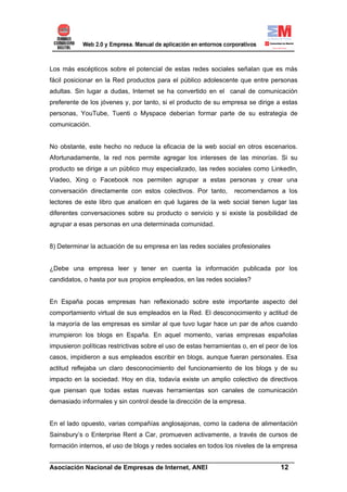 Los más escépticos sobre el potencial de estas redes sociales señalan que es más
fácil posicionar en la Red productos para el público adolescente que entre personas
adultas. Sin lugar a dudas, Internet se ha convertido en el canal de comunicación
preferente de los jóvenes y, por tanto, si el producto de su empresa se dirige a estas
personas, YouTube, Tuenti o Myspace deberían formar parte de su estrategia de
comunicación.


No obstante, este hecho no reduce la eficacia de la web social en otros escenarios.
Afortunadamente, la red nos permite agregar los intereses de las minorías. Si su
producto se dirige a un público muy especializado, las redes sociales como LinkedIn,
Viadeo, Xing o Facebook nos permiten agrupar a estas personas y crear una
conversación directamente con estos colectivos. Por tanto,        recomendamos a los
lectores de este libro que analicen en qué lugares de la web social tienen lugar las
diferentes conversaciones sobre su producto o servicio y si existe la posibilidad de
agrupar a esas personas en una determinada comunidad.


8) Determinar la actuación de su empresa en las redes sociales profesionales


¿Debe una empresa leer y tener en cuenta la información publicada por los
candidatos, o hasta por sus propios empleados, en las redes sociales?


En España pocas empresas han reflexionado sobre este importante aspecto del
comportamiento virtual de sus empleados en la Red. El desconocimiento y actitud de
la mayoría de las empresas es similar al que tuvo lugar hace un par de años cuando
irrumpieron los blogs en España. En aquel momento, varias empresas españolas
impusieron políticas restrictivas sobre el uso de estas herramientas o, en el peor de los
casos, impidieron a sus empleados escribir en blogs, aunque fueran personales. Esa
actitud reflejaba un claro desconocimiento del funcionamiento de los blogs y de su
impacto en la sociedad. Hoy en día, todavía existe un amplio colectivo de directivos
que piensan que todas estas nuevas herramientas son canales de comunicación
demasiado informales y sin control desde la dirección de la empresa.


En el lado opuesto, varias compañías anglosajonas, como la cadena de alimentación
Sainsbury’s o Enterprise Rent a Car, promueven activamente, a través de cursos de
formación internos, el uso de blogs y redes sociales en todos los niveles de la empresa

______________________________________________________________________
Asociación Nacional de Empresas de Internet, ANEI                 12
 