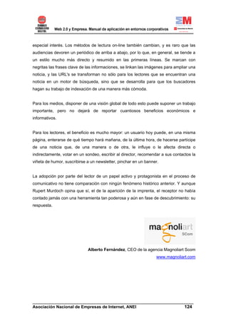 especial interés. Los métodos de lectura on-line también cambian, y es raro que las
audiencias devoren un periódico de arriba a abajo, por lo que, en general, se tiende a
un estilo mucho más directo y resumido en las primeras líneas. Se marcan con
negritas las frases clave de las informaciones, se linkan las imágenes para ampliar una
noticia, y las URL's se transforman no sólo para los lectores que se encuentran una
noticia en un motor de búsqueda, sino que se desarrolla para que los buscadores
hagan su trabajo de indexación de una manera más cómoda.


Para los medios, disponer de una visión global de todo esto puede suponer un trabajo
importante, pero no dejará de reportar cuantiosos beneficios económicos e
informativos.


Para los lectores, el beneficio es mucho mayor: un usuario hoy puede, en una misma
página, enterarse de qué tiempo hará mañana, de la última hora, de hacerse partícipe
de una noticia que, de una manera o de otra, le influye o le afecta directa o
indirectamente, votar en un sondeo, escribir al director, recomendar a sus contactos la
viñeta de humor, suscribirse a un newsletter, pinchar en un banner.


La adopción por parte del lector de un papel activo y protagonista en el proceso de
comunicativo no tiene comparación con ningún fenómeno histórico anterior. Y aunque
Rupert Murdoch opina que sí, el de la aparición de la imprenta, el receptor no había
contado jamás con una herramienta tan poderosa y aún en fase de descubrimiento: su
respuesta.




                             Alberto Fernández, CEO de la agencia Magnoliart Scom
                                                                  www.magnoliart.com




______________________________________________________________________
Asociación Nacional de Empresas de Internet, ANEI                 124
 