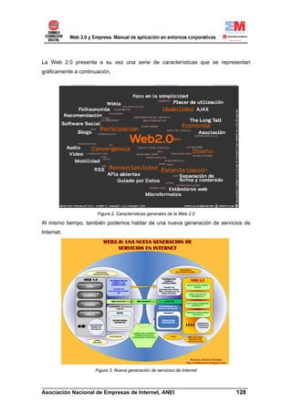 La Web 2.0 presenta a su vez una serie de características que se representan
gráficamente a continuación,




                      Figura 2. Características generales de la Web 2.0

Al mismo tiempo, también podemos hablar de una nueva generación de servicios de
Internet.




                     Figura 3. Nueva generación de servicios de Internet


______________________________________________________________________
Asociación Nacional de Empresas de Internet, ANEI                 128
 