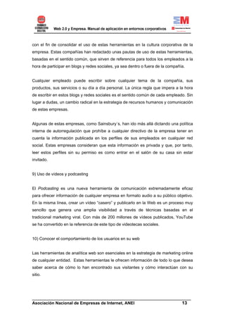 con el fin de consolidar el uso de estas herramientas en la cultura corporativa de la
empresa. Estas compañías han redactado unas pautas de uso de estas herramientas,
basadas en el sentido común, que sirven de referencia para todos los empleados a la
hora de participar en blogs y redes sociales, ya sea dentro o fuera de la compañía.


Cualquier empleado puede escribir sobre cualquier tema de la compañía, sus
productos, sus servicios o su día a día personal. La única regla que impera a la hora
de escribir en estos blogs y redes sociales es el sentido común de cada empleado. Sin
lugar a dudas, un cambio radical en la estrategia de recursos humanos y comunicación
de estas empresas.


Algunas de estas empresas, como Sainsbury´s, han ido más allá dictando una política
interna de autorregulación que prohíbe a cualquier directivo de la empresa tener en
cuenta la información publicada en los perfiles de sus empleados en cualquier red
social. Estas empresas consideran que esta información es privada y que, por tanto,
leer estos perfiles sin su permiso es como entrar en el salón de su casa sin estar
invitado.


9) Uso de vídeos y podcasting


El Podcasting es una nueva herramienta de comunicación extremadamente eficaz
para ofrecer información de cualquier empresa en formato audio a su público objetivo.
En la misma línea, crear un vídeo “casero” y publicarlo en la Web es un proceso muy
sencillo que genera una amplia visibilidad a través de técnicas basadas en el
tradicional marketing viral. Con más de 200 millones de vídeos publicados, YouTube
se ha convertido en la referencia de este tipo de videotecas sociales.


10) Conocer el comportamiento de los usuarios en su web


Las herramientas de analítica web son esenciales en la estrategia de marketing online
de cualquier entidad. Estas herramientas le ofrecen información de todo lo que desea
saber acerca de cómo lo han encontrado sus visitantes y cómo interactúan con su
sitio.




______________________________________________________________________
Asociación Nacional de Empresas de Internet, ANEI                 13
 