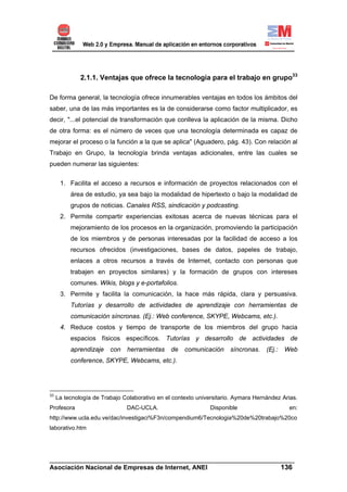 2.1.1. Ventajas que ofrece la tecnología para el trabajo en grupo33

De forma general, la tecnología ofrece innumerables ventajas en todos los ámbitos del
saber, una de las más importantes es la de considerarse como factor multiplicador, es
decir, "...el potencial de transformación que conlleva la aplicación de la misma. Dicho
de otra forma: es el número de veces que una tecnología determinada es capaz de
mejorar el proceso o la función a la que se aplica" (Aguadero, pág. 43). Con relación al
Trabajo en Grupo, la tecnología brinda ventajas adicionales, entre las cuales se
pueden numerar las siguientes:


      1. Facilita el acceso a recursos e información de proyectos relacionados con el
          área de estudio, ya sea bajo la modalidad de hipertexto o bajo la modalidad de
          grupos de noticias. Canales RSS, sindicación y podcasting.
      2. Permite compartir experiencias exitosas acerca de nuevas técnicas para el
          mejoramiento de los procesos en la organización, promoviendo la participación
          de los miembros y de personas interesadas por la facilidad de acceso a los
          recursos ofrecidos (investigaciones, bases de datos, papeles de trabajo,
          enlaces a otros recursos a través de Internet, contacto con personas que
          trabajen en proyectos similares) y la formación de grupos con intereses
          comunes. Wikis, blogs y e-portafolios.
      3. Permite y facilita la comunicación, la hace más rápida, clara y persuasiva.
          Tutorías y desarrollo de actividades de aprendizaje con herramientas de
          comunicación síncronas. (Ej.: Web conference, SKYPE, Webcams, etc.).
      4. Reduce costos y tiempo de transporte de los miembros del grupo hacia
          espacios físicos específicos. Tutorías y desarrollo de actividades de
          aprendizaje    con   herramientas     de   comunicación     síncronas.    (Ej.:   Web
          conference, SKYPE, Webcams, etc.).




33
     La tecnología de Trabajo Colaborativo en el contexto universitario. Aymara Hernández Arias.
Profesora                      DAC-UCLA.                       Disponible                    en:
http://www.ucla.edu.ve/dac/investigaci%F3n/compendium6/Tecnologia%20de%20trabajo%20co
laborativo.htm




______________________________________________________________________
Asociación Nacional de Empresas de Internet, ANEI                 136
 