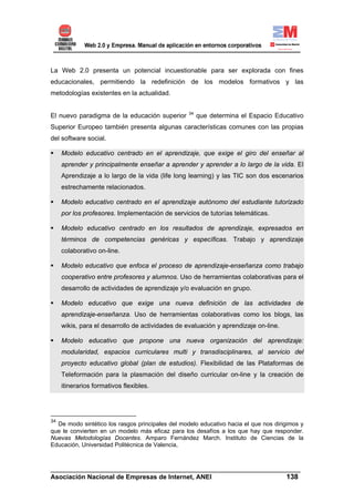 La Web 2.0 presenta un potencial incuestionable para ser explorada con fines
educacionales, permitiendo la redefinición de los modelos formativos y las
metodologías existentes en la actualidad.

                                                  34
El nuevo paradigma de la educación superior            que determina el Espacio Educativo
Superior Europeo también presenta algunas características comunes con las propias
del software social.

     Modelo educativo centrado en el aprendizaje, que exige el giro del enseñar al
     aprender y principalmente enseñar a aprender y aprender a lo largo de la vida. El
     Aprendizaje a lo largo de la vida (life long learning) y las TIC son dos escenarios
     estrechamente relacionados.

     Modelo educativo centrado en el aprendizaje autónomo del estudiante tutorizado
     por los profesores. Implementación de servicios de tutorías telemáticas.

     Modelo educativo centrado en los resultados de aprendizaje, expresados en
     términos de competencias genéricas y específicas. Trabajo y aprendizaje
     colaborativo on-line.

     Modelo educativo que enfoca el proceso de aprendizaje-enseñanza como trabajo
     cooperativo entre profesores y alumnos. Uso de herramientas colaborativas para el
     desarrollo de actividades de aprendizaje y/o evaluación en grupo.

     Modelo educativo que exige una nueva definición de las actividades de
     aprendizaje-enseñanza. Uso de herramientas colaborativas como los blogs, las
     wikis, para el desarrollo de actividades de evaluación y aprendizaje on-line.

     Modelo educativo que propone una nueva organización del aprendizaje:
     modularidad, espacios curriculares multi y transdisciplinares, al servicio del
     proyecto educativo global (plan de estudios). Flexibilidad de las Plataformas de
     Teleformación para la plasmación del diseño curricular on-line y la creación de
     itinerarios formativos flexibles.




34
  De modo sintético los rasgos principales del modelo educativo hacia el que nos dirigimos y
que le convierten en un modelo más eficaz para los desafíos a los que hay que responder.
Nuevas Metodologías Docentes. Amparo Fernández March. Instituto de Ciencias de la
Educación, Universidad Politécnica de Valencia,



______________________________________________________________________
Asociación Nacional de Empresas de Internet, ANEI                 138
 