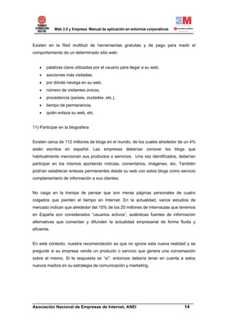 Existen en la Red multitud de herramientas gratuitas y de pago para medir el
comportamiento de un determinado sitio web:


    •   palabras clave utilizadas por el usuario para llegar a su web,
    •   secciones más visitadas,
    •   por dónde navega en su web,
    •   número de visitantes únicos,
    •   procedencia (países, ciudades, etc.),
    •   tiempo de permanencia,
    •   quién enlaza su web, etc.


11) Participar en la blogosfera


Existen cerca de 112 millones de blogs en el mundo, de los cuales alrededor de un 4%
están escritos en español. Las empresas deberían conocer los blogs que
habitualmente mencionan sus productos o servicios. Una vez identificados, deberían
participar en los mismos aportando noticias, comentarios, imágenes, etc. También
podrían establecer enlaces permanentes desde su web con estos blogs como servicio
complementario de información a sus clientes.


No caiga en la trampa de pensar que son meras páginas personales de cuatro
colgados que pierden el tiempo en Internet. En la actualidad, varios estudios de
mercado indican que alrededor del 10% de los 20 millones de internautas que tenemos
en España son considerados “usuarios activos”, auténticas fuentes de información
alternativas que comentan y difunden la actualidad empresarial de forma fluida y
eficiente.


En este contexto, nuestra recomendación es que no ignore esta nueva realidad y se
pregunte si su empresa vende un producto o servicio que genera una conversación
sobre el mismo. Si la respuesta es “sí”, entonces debería tener en cuenta a estos
nuevos medios en su estrategia de comunicación y marketing.




______________________________________________________________________
Asociación Nacional de Empresas de Internet, ANEI                 14
 