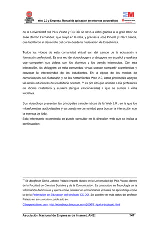 de la Universidad del País Vasco y CC.OO se llevó a cabo gracias a la gran labor de
José Ramón Fernández, que creyó en la idea, y gracias a José Pineda y Pilar Losada,
que facilitaron el desarrollo del curso desde la Federación de Enseñanza.


Todos los vídeos de esta comunidad virtual son del campo de la educación y
formación profesional. Es una red de videobloggers o vbloggers en español y euskera
que comparten sus vídeos con los alumnos y los demás internautas. Con esa
interacción, los vbloggers de esta comunidad virtual buscan compartir experiencias y
provocar la interactividad de los estudiantes. En la época de los medios de
comunicación del ciudadano y de las herramientas Web 2.0, estos profesores apoyan
las redes educativas del ciudadano docente. Y es por ello que animan a los profesores
en idioma castellano y euskera (lengua vasconavarra) a que se sumen a esta
iniciativa.


Sus videoblogs presentan las principales características de la Web 2.0 , en la que los
microformatos audiovisuales y su puesta en comunidad para buscar la interacción son
la esencia de todo.
Esta interesante experiencia se puede consultar en la dirección web que se indica a
continuación:




44
     El vblogfesor Gorka Jakobe Palazio imparte clases en la Universidad del País Vasco, dentro
de la Facultad de Ciencias Sociales y de la Comunicación. Es catedrático en Tecnología de la
Información Audiovisual y ejerce como profesor en comunidades virtuales de aprendizaje como
la de la Federación de Educación del sindicato CC.OO. Se pueden ver más datos del profesor
Palazio en su curriculum publicado en:
Ciberperiodismo.com. http://eduvblogs.blogspot.com/2006/11/gorka-j-palazio.html

______________________________________________________________________
Asociación Nacional de Empresas de Internet, ANEI                 147
 