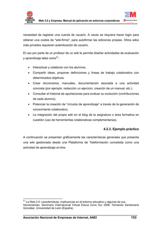 necesidad de registrar una cuenta de usuario. A veces se requiere hacer login para
obtener una cookie de "wiki-firma", para autofirmar las ediciones propias. Otros wikis
más privados requieren autenticación de usuario.

El uso por parte de un profesor de un wiki le permite diseñar actividades de evaluación
y aprendizaje tales como51:


     •   Interactuar y colaborar con los alumnos.
     •   Compartir ideas, proponer definiciones y líneas de trabajo colaborativo con
         determinados objetivos.
     •   Crear diccionarios, manuales, documentación asociada a una actividad
         concreta (por ejemplo: redacción un ejercicio, creación de un manual, etc.).
     •   Consultar el historial de aportaciones para evaluar su evolución (contribuciones
         de cada alumno).
     •   Potenciar la creación de “círculos de aprendizaje” a través de la generación de
         conocimiento colaborativo.
     •   La integración del propio wiki en el blog de la asignatura o área formativa en
         cuestión (uso de herramientas colaborativas complementarias).


                                                              4.2.3. Ejemplo práctico

A continuación se presentan gráficamente las características generales que presenta
una wiki gestionada desde una Plataforma de Teleformación concebida como una
actividad de aprendizaje on-line.




51
 La Web 2.0: características, implicancias en el entorno educativo y algunas de sus
Herramientas. Seminario Internacional Virtual Educa Cono Sur 2006. Fernando Santamaría
González. Universidad de León (España).

______________________________________________________________________
Asociación Nacional de Empresas de Internet, ANEI                 153
 