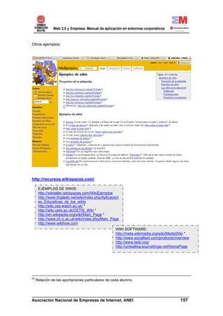 Otros ejemplos:




http://recursos.wikispaces.com/

      EJEMPLOS DE WIKIS:
      http://wikitaller.wikispaces.com/WikiEjemplos
      http://www.tinglado.net/wiki/index.php/Aplicacion
      es_Educativas_de_los_wikis
      http://wiki.oss-watch.ac.uk/ *
      http://wiki.cetis.ac.uk/CETIS_Wiki *
      http://en.wikipedia.org/wiki/Main_Page *
      http://www.ch.ic.ac.uk/wiki/index.php/Main_Page
      http://www.wikihow.com
                                                     WIKI SOFTWARE:
                                                     http://meta.wikimedia.org/wiki/MediaWiki *
                                                     http://www.socialtext.com/products/overview
                                                     http://www.twiki.org/
                                                     http://uniwakka.sourceforge.net/HomePage




55
     Relación de las aportaciones particulares de cada alumno.



______________________________________________________________________
Asociación Nacional de Empresas de Internet, ANEI                 157
 
