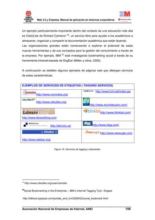 Un ejemplo particularmente importante dentro del contexto de una educación más alta
                                           59
es CiteULike de Richard Cameron              , un servicio libre para ayudar a los académicos a
almacenar, organizar y compartir la documentación académica que están leyendo.
Las organizaciones grandes están comenzando a explorar el potencial de estas
nuevas herramientas y de sus conceptos para la gestión del conocimiento a través de
                                     60
la empresa. Por ejemplo, IBM              está investigando bookmarking social a través de su
herramienta Intranet-basada de DogEar (Millen y otros, 2005).


A continuación se detallan algunos ejemplos de páginas web que albergan servicios
de estas características.


EJEMPLOS DE SERVICIOS DE ETIQUETAS ( TAGGING SERVICES)

                                                                     http://www.furl.net/index.jsp
               http://www.connotea.org/

               http://www.citeulike.org/
                                                                http://www.stumbleupon.com/

                                                                          http://www.blinklist.com/
http://www.librarything.com

                           http://del.icio.us/                    http://www.digg.com/

                                                                          http://www.rawsugar.com

http://www.sitebar.org/


                              Figura 19. Servicios de tagging o etiquetado.




59
     http://www.citeulike.org/user/camster

60
     Social Bookmarking in the Enterprise – IBM’s Internal Tagging Tool - Dogear

http://billives.typepad.com/portals_and_km/2006/02/social_bookmark.html

______________________________________________________________________
Asociación Nacional de Empresas de Internet, ANEI                 159
 