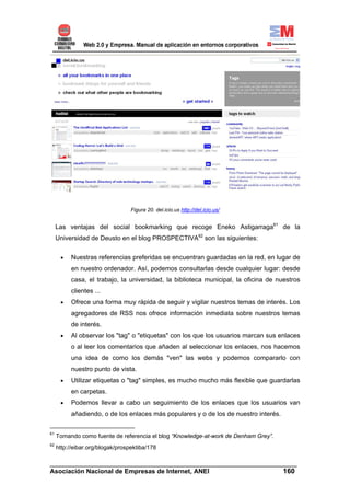 Figura 20. del.icio.us http://del.icio.us/


     Las ventajas del social bookmarking que recoge Eneko Astigarraga61 de la
     Universidad de Deusto en el blog PROSPECTIVA62 son las siguientes:

      •   Nuestras referencias preferidas se encuentran guardadas en la red, en lugar de
          en nuestro ordenador. Así, podemos consultarlas desde cualquier lugar: desde
          casa, el trabajo, la universidad, la biblioteca municipal, la oficina de nuestros
          clientes ...
      •   Ofrece una forma muy rápida de seguir y vigilar nuestros temas de interés. Los
          agregadores de RSS nos ofrece información inmediata sobre nuestros temas
          de interés.
      •   Al observar los "tag" o "etiquetas" con los que los usuarios marcan sus enlaces
          o al leer los comentarios que añaden al seleccionar los enlaces, nos hacemos
          una idea de como los demás "ven" las webs y podemos compararlo con
          nuestro punto de vista.
      •   Utilizar etiquetas o "tag" simples, es mucho mucho más flexible que guardarlas
          en carpetas.
      •   Podemos llevar a cabo un seguimiento de los enlaces que los usuarios van
          añadiendo, o de los enlaces más populares y o de los de nuestro interés.

61
     Tomando como fuente de referencia el blog “Knowledge-at-work de Denham Grey”.
62
     http://eibar.org/blogak/prospektiba/178

______________________________________________________________________
Asociación Nacional de Empresas de Internet, ANEI                 160
 