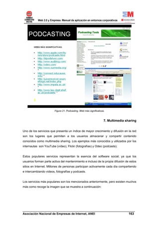 Figura 21. Podcasting. Web más significativas.



                                                                     7. Multimedia sharing


Uno de los servicios que presenta un índice de mayor crecimiento y difusión en la red
son los lugares que permiten a los usuarios almacenar y compartir contenido
conocidos como multimedia sharing. Los ejemplos más conocidos y utilizados por los
internautas son YouTube (vídeo), Flickr (fotografías) y Odeo (podcasts).


Estos populares servicios representan la esencia del software social, ya que los
usuarios forman parte activa del mantenimiento e incluso de la propia difusión de estos
sitios en Internet. Millones de personas participan activamente cada día compartiendo
e intercambiando videos, fotografías y podcasts.


Los servicios más populares son los mencionados anteriormente, pero existen muchos
más como recoge la imagen que se muestra a continuación:




______________________________________________________________________
Asociación Nacional de Empresas de Internet, ANEI                 163
 