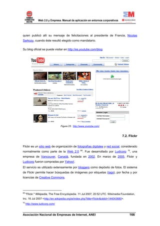 quien publicó allí su mensaje de felicitaciones al presidente de Francia, Nicolas
Sarkozy, cuando éste resultó elegido como mandatario.

Su blog oficial se puede visitar en http://es.youtube.com/blog




                                 Figura 23. http://www.youtube.com/



                                                                                   7.2. Flickr


Flickr es un sitio web de organización de fotografías digitales y red social, considerado
                                                  69                                    70
normalmente como parte de la Web 2.0                . Fue desarrollado por Ludicorp      , una
empresa de Vancouver, Canadá, fundada en 2002. En marzo de 2005, Flickr y
Ludicorp fueron compradas por Yahoo!.
El servicio es utilizado extensamente por bloggers como depósito de fotos. El sistema
de Flickr permite hacer búsquedas de imágenes por etiquetas (tags), por fecha y por
licencias de Creative Commons.




69
     "Flickr." Wikipedia, The Free Encyclopedia. 11 Jul 2007, 20:52 UTC. Wikimedia Foundation,
Inc. 16 Jul 2007 <http://en.wikipedia.org/w/index.php?title=Flickr&oldid=144043680>.
70
     http://www.ludicorp.com/

______________________________________________________________________
Asociación Nacional de Empresas de Internet, ANEI                 166
 