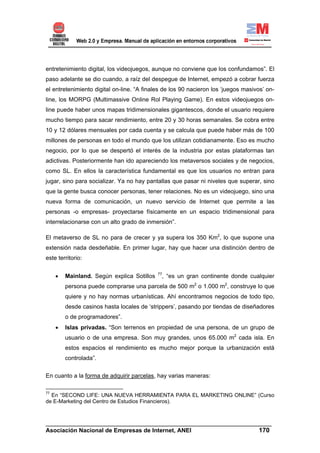 entretenimiento digital, los videojuegos, aunque no conviene que los confundamos”. El
paso adelante se dio cuando, a raíz del despegue de Internet, empezó a cobrar fuerza
el entretenimiento digital on-line. “A finales de los 90 nacieron los ‘juegos masivos’ on-
line, los MORPG (Multimassive Online Rol Playing Game). En estos videojuegos on-
line puede haber unos mapas tridimensionales gigantescos, donde el usuario requiere
mucho tiempo para sacar rendimiento, entre 20 y 30 horas semanales. Se cobra entre
10 y 12 dólares mensuales por cada cuenta y se calcula que puede haber más de 100
millones de personas en todo el mundo que los utilizan cotidianamente. Eso es mucho
negocio, por lo que se despertó el interés de la industria por estas plataformas tan
adictivas. Posteriormente han ido apareciendo los metaversos sociales y de negocios,
como SL. En ellos la característica fundamental es que los usuarios no entran para
jugar, sino para socializar. Ya no hay pantallas que pasar ni niveles que superar, sino
que la gente busca conocer personas, tener relaciones. No es un videojuego, sino una
nueva forma de comunicación, un nuevo servicio de Internet que permite a las
personas -o empresas- proyectarse físicamente en un espacio tridimensional para
interrelacionarse con un alto grado de inmersión”.

El metaverso de SL no para de crecer y ya supera los 350 Km2, lo que supone una
extensión nada desdeñable. En primer lugar, hay que hacer una distinción dentro de
este territorio:


     •   Mainland. Según explica Sotillos   77
                                             , “es un gran continente donde cualquier
         persona puede comprarse una parcela de 500 m2 o 1.000 m2, construye lo que
         quiere y no hay normas urbanísticas. Ahí encontramos negocios de todo tipo,
         desde casinos hasta locales de ‘strippers’, pasando por tiendas de diseñadores
         o de programadores”.
     •   Islas privadas. “Son terrenos en propiedad de una persona, de un grupo de
         usuario o de una empresa. Son muy grandes, unos 65.000 m2 cada isla. En
         estos espacios el rendimiento es mucho mejor porque la urbanización está
         controlada”.

En cuanto a la forma de adquirir parcelas, hay varias maneras:

77
  En “SECOND LIFE: UNA NUEVA HERRAMIENTA PARA EL MARKETING ONLINE” (Curso
de E-Marketing del Centro de Estudios Financieros).



______________________________________________________________________
Asociación Nacional de Empresas de Internet, ANEI                 170
 