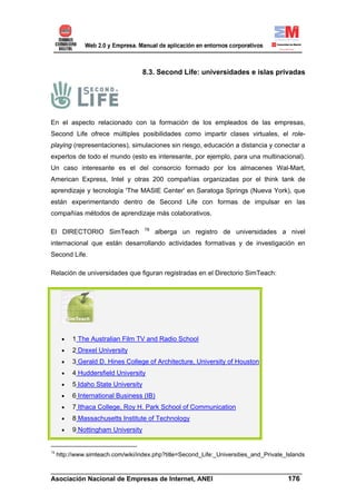8.3. Second Life: universidades e islas privadas




En el aspecto relacionado con la formación de los empleados de las empresas,
Second Life ofrece múltiples posibilidades como impartir clases virtuales, el role-
playing (representaciones), simulaciones sin riesgo, educación a distancia y conectar a
expertos de todo el mundo (esto es interesante, por ejemplo, para una multinacional).
Un caso interesante es el del consorcio formado por los almacenes Wal-Mart,
American Express, Intel y otras 200 compañías organizadas por el think tank de
aprendizaje y tecnología 'The MASIE Center' en Saratoga Springs (Nueva York), que
están experimentando dentro de Second Life con formas de impulsar en las
compañías métodos de aprendizaje más colaborativos.

                                     78
El DIRECTORIO SimTeach                    alberga un registro de universidades a nivel
internacional que están desarrollando actividades formativas y de investigación en
Second Life.

Relación de universidades que figuran registradas en el Directorio SimTeach:




      •   1 The Australian Film TV and Radio School
      •   2 Drexel University
      •   3 Gerald D. Hines College of Architecture, University of Houston
      •   4 Huddersfield University
      •   5 Idaho State University
      •   6 International Business (IB)
      •   7 Ithaca College, Roy H. Park School of Communication
      •   8 Massachusetts Institute of Technology
      •   9 Nottingham University


78
     http://www.simteach.com/wiki/index.php?title=Second_Life:_Universities_and_Private_Islands

______________________________________________________________________
Asociación Nacional de Empresas de Internet, ANEI                 176
 