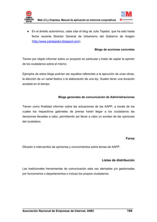 ● En el ámbito autonómico, cabe citar el blog de Julio Tejedor, que ha sido hasta
       fecha reciente Director General de Urbanismo del Gobierno de Aragón
       (http://www.juliotejedor.blogspot.com).

                                                        Blogs de acciones concretas


Tienen por objeto informar sobre un proyecto en particular y tratar de captar la opinión
de los ciudadanos sobre el mismo.


Ejemplos de estos blogs podrían ser aquellos referentes a la ejecución de unas obras,
la elección de un cartel festivo o la elaboración de una ley. Suelen tener una duración
acotada en el tiempo.



                            Blogs generales de comunicación de Administraciones


Tienen como finalidad informar sobre las actuaciones de las AAPP, a través de los
cuales los respectivos gabinetes de prensa harán llegar a los ciudadanos las
decisiones llevadas a cabo, permitiendo así llevar a cabo un sondeo de las opiniones
del ciudadano.




                                                                                 Foros

Difusión e intercambio de opiniones y conocimientos sobre temas de AAPP.



                                                              Listas de distribución

Las tradicionales herramientas de comunicación esta vez alentadas y/o gestionadas
por funcionarios o departamentos o incluso los propios ciudadanos.




______________________________________________________________________
Asociación Nacional de Empresas de Internet, ANEI                 194
 