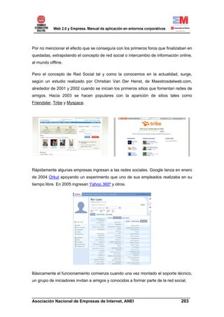 Por no mencionar el efecto que se conseguía con los primeros foros que finalizaban en
quedadas, extrapolando el concepto de red social o intercambio de información online,
al mundo offline.

Pero el concepto de Red Social tal y como la conocemos en la actualidad, surge,
según un estudio realizado por Christian Van Der Henst, de Maestrosdelweb.com,
alrededor de 2001 y 2002 cuando se inician los primeros sitios que fomentan redes de
amigos. Hacia 2003 se hacen populares con la aparición de sitios tales como
Friendster, Tribe y Myspace.




Rápidamente algunas empresas ingresan a las redes sociales. Google lanza en enero
de 2004 Orkut apoyando un experimento que uno de sus empleados realizaba en su
tiempo libre. En 2005 ingresan Yahoo 360º y otros.




Básicamente el funcionamiento comienza cuando una vez montado el soporte técnico,
un grupo de iniciadores invitan a amigos y conocidos a formar parte de la red social,


______________________________________________________________________
Asociación Nacional de Empresas de Internet, ANEI                 203
 