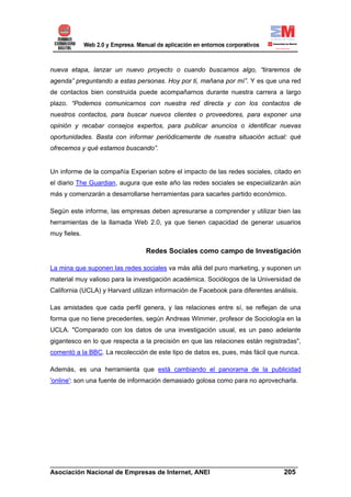 nueva etapa, lanzar un nuevo proyecto o cuando buscamos algo, “tiraremos de
agenda” preguntando a estas personas. Hoy por ti, mañana por mí”. Y es que una red
de contactos bien construida puede acompañarnos durante nuestra carrera a largo
plazo. “Podemos comunicarnos con nuestra red directa y con los contactos de
nuestros contactos, para buscar nuevos clientes o proveedores, para exponer una
opinión y recabar consejos expertos, para publicar anuncios o identificar nuevas
oportunidades. Basta con informar periódicamente de nuestra situación actual: qué
ofrecemos y qué estamos buscando”.


Un informe de la compañía Experian sobre el impacto de las redes sociales, citado en
el diario The Guardian, augura que este año las redes sociales se especializarán aún
más y comenzarán a desarrollarse herramientas para sacarles partido económico.

Según este informe, las empresas deben apresurarse a comprender y utilizar bien las
herramientas de la llamada Web 2.0, ya que tienen capacidad de generar usuarios
muy fieles.

                                 Redes Sociales como campo de Investigación

La mina que suponen las redes sociales va más allá del puro marketing, y suponen un
material muy valioso para la investigación académica. Sociólogos de la Universidad de
California (UCLA) y Harvard utilizan información de Facebook para diferentes análisis.

Las amistades que cada perfil genera, y las relaciones entre sí, se reflejan de una
forma que no tiene precedentes, según Andreas Wimmer, profesor de Sociología en la
UCLA. "Comparado con los datos de una investigación usual, es un paso adelante
gigantesco en lo que respecta a la precisión en que las relaciones están registradas",
comentó a la BBC. La recolección de este tipo de datos es, pues, más fácil que nunca.

Además, es una herramienta que está cambiando el panorama de la publicidad
'online': son una fuente de información demasiado golosa como para no aprovecharla.




______________________________________________________________________
Asociación Nacional de Empresas de Internet, ANEI                 205
 
