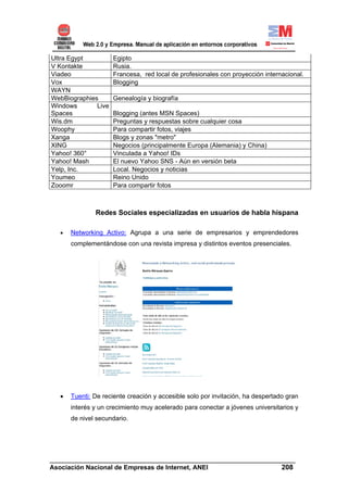 Ultra Egypt          Egipto
V Kontakte           Rusia.
Viadeo               Francesa, red local de profesionales con proyección internacional.
Vox                  Blogging
WAYN
WebBiographies       Genealogía y biografía
Windows       Live
Spaces               Blogging (antes MSN Spaces)
Wis.dm               Preguntas y respuestas sobre cualquier cosa
Woophy               Para compartir fotos, viajes
Xanga                Blogs y zonas "metro"
XING                 Negocios (principalmente Europa (Alemania) y China)
Yahoo! 360°          Vinculada a Yahoo! IDs
Yahoo! Mash          El nuevo Yahoo SNS - Aún en versión beta
Yelp, Inc.           Local. Negocios y noticias
Youmeo               Reino Unido
Zooomr               Para compartir fotos



               Redes Sociales especializadas en usuarios de habla hispana

   •   Networking Activo: Agrupa a una serie de empresarios y emprendedores
       complementándose con una revista impresa y distintos eventos presenciales.




  •    Tuenti: De reciente creación y accesible solo por invitación, ha despertado gran
       interés y un crecimiento muy acelerado para conectar a jóvenes universitarios y
       de nivel secundario.




______________________________________________________________________
Asociación Nacional de Empresas de Internet, ANEI                 208
 