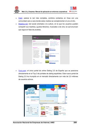 •   Cielo: parece la red más completa, combina contactos en línea con una
       comunidad cara a cara donde estos medios se complementan el uno al otro.
   •   Dejaboo.net: red social orientada a la cultura, en la que los usuarios pueden
       compartir sus reseñas y gustos literarios, musicales o de cine, la cual anuncian
       que sigue en fase de pruebas.




   •   Yunu.com: el único portal de online Dating 2.0 de España que se posiciona
       directamente en el Top 3 de portales de dating españoles. Este nuevo portal de
       Dating 2.0 ha irrumpido en el mercado directamente con más de 2,5 millones
       de usuarios activos.




______________________________________________________________________
Asociación Nacional de Empresas de Internet, ANEI                 209
 