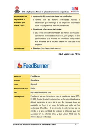 Necesidades de        Incremento del conocimiento de los empleados:
negocio de la         a. Permite    leer   de     manera    centralizada   noticias   o
empresa que              información que mantenga a los empleados informados
puede cubrir:            sobre su competencia, mercado, tendencias…

                      Difusión de información de interés:

                      b. Es posible compartir información -de manera centralizada-
                         con clientes o empleados añadiendo, por ejemplo, un clip
                         personalizable que muestre los elementos compartidos
                         más recientes en la columna lateral del sitio web de la
                         empresa.

Alternativas:         Bloglines (http://www.bloglines.com)


                                                           2.2.2. Lectores de RSSs




Nombre:             FeedBurner

Idioma:             Castellano

Tipo:               General

Facilidad de uso:   Media

URL:                http://www.feedburner.com

Descripción:        Feedburner es una herramienta para la gestión de feeds RSS.
                    El RSS (Really Simple Syndication) es un formato utilizado para
                    difundir contenidos a través de la red. Es necesario tener un
                    agregador de feeds o un lector de feeds para poder ver los
                    contenidos difundidos. El crecimiento de este formato se ha
                    debido a la gran cantidad de weblogs o bitácoras que han
                    aparecido en los últimos años, y que utilizan RSS para la
                    difusión de sus contenidos.


______________________________________________________________________
Asociación Nacional de Empresas de Internet, ANEI                 21
 