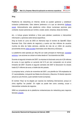 Xing


Plataforma de networking en Internet, donde se pueden gestionar y establecer
contactos profesionales. Este sistema pertenece a lo que se denomina Software
social. Adicionalmente esta plataforma online ofrece numerosas opciones para
contactar, buscar personas por nombre, ciudad, sector, empresa, áreas de interés,


etc., e incluye grupos temáticos y foros para plantear cuestiones e intercambiar
información u opiniones sobre temas específicos.
Xing se fundó en Junio de 2003 en Alemania bajo el nombre de OpenBC (Open
Business Club, Club abierto de negocios) y cuenta con tres millones de usuarios
muchos de ellos de habla alemana, además de más de un millón de usuarios
provenientes de las redes sociales fusionadas como Neurona y eConozco.

La plataforma está operada por Xing AG con sede principal en Hamburgo, sociedad
anónima. Las acciones se cotizan en bolsa desde el 7 de diciembre de 2006.

Durante el segundo trimestre del 2007, la empresa ha facturado cerca de 4,29 millones
de euros, lo que significa un aumento del 9,15 por cien comparado con el primer
trimestre del 2007. Durante el segundo semestre del 2007 la facturación ha crecido
hasta 8,21 millones de euros, el doble del año pasado.

La empresa tenía, a fecha de noviembre del 2007, una plantilla de 109 empleados de
21 nacionalidades, incluyendo las filiales de eConozco y Neurona. El director ejecutivo
actual es Lars Hinrichs, quien también fundó la empresa.

El nombre “Xing” se ha elegido por razones de marketing internacional, porque en
chino significa “es posible”. En inglés se puede leer como crossing, cruzar o
intercambiar contactos de negocios.

XING es competencia de la plataforma norteamericana de networking para negocios
llamada LinkedIn.




______________________________________________________________________
Asociación Nacional de Empresas de Internet, ANEI                 214
 
