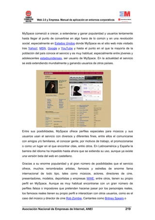 MySpace comenzó a crecer, a extenderse y ganar popularidad y usuarios lentamente
hasta llegar al punto de convertirse en algo fuera de lo común y en una revolución
social, especialmente en Estados Unidos donde MySpace es el sitio web más visitado
tras Yahoo!, MSN, Google y YouTube y hasta el punto en el que la mayoría de la
población del país conoce el servicio y es muy habitual, especialmente entre jóvenes y
adolescentes estadounidenses, ser usuario de MySpace. En la actualidad el servicio
se está extendiendo mundialmente y ganando usuarios de otros países.




Entre sus posibilidades, MySpace ofrece perfiles especiales para músicos y sus
usuarios usan el servicio con diversos y diferentes fines, entre ellos el comunicarse
con amigos y/o familiares, el conocer gente, por motivos de trabajo, el promocionarse
o como un lugar en el que encontrar citas, entre otros. En Latinoamérica y España la
barrera del idioma ha impedido hasta ahora que se extienda su uso, aunque ya existe
una versión beta del web en castellano.

Gracias a su enorme popularidad y al gran número de posibilidades que el servicio
ofrece, muchos renombrados artistas, famosos y estrellas de enorme fama
internacional de todo tipo, tales como músicos, actores, directores de cine,
presentadores, modelos, deportistas y empresas WWE, entre otros, tienen su propio
perfil en MySpace. Aunque es muy habitual encontrarse con un gran número de
perfiles falsos o impostores que pretenden hacerse pasar por los personajes reales,
los famosos reales tienen su propio perfil e interactúan con otros usuarios, como es el
caso del músico y director de cine Rob Zombie, Cantantes como Britney Spears o

______________________________________________________________________
Asociación Nacional de Empresas de Internet, ANEI                 219
 