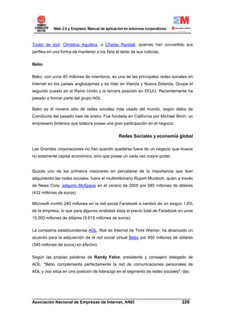 Toolin de tool, Christina Aguilera, o Charlie Randall, quienes han convertido sus
perfiles en una forma de mantener a los fans al tanto de sus noticias.


Bebo


Bebo, con unos 40 millones de miembros, es una de las principales redes sociales en
Internet en los países anglosajones y es líder en Irlanda y Nueva Zelanda. Ocupa el
segundo puesto en el Reino Unido y la tercera posición en EEUU. Recientemente ha
pasado a formar parte del grupo AOL

Bebo es el noveno sitio de redes sociales más usado del mundo, según datos de
ComScore del pasado mes de enero. Fue fundada en California por Michael Birch, un
empresario británico que todavía posee una gran participación en el negocio.


                                               Redes Sociales y economía global

Las Grandes corporaciones no han querido quedarse fuera de un negocio que mueve
no solamente capital económico, sino que posee un cada vez mayor poder.


Quizás uno de los primeros visionares en percatarse de la importancia que iban
adquiriendo las redes sociales, fuera el multimillonario Rupert Murdoch, quien a través
de News Corp, adquirió MySpace en el verano de 2005 por 580 millones de dólares
(432 millones de euros).

Microsoft invirtió 240 millones en la red social Facebook a cambio de un exiguo 1,6%
de la empresa, lo que para algunos analistas sitúa el precio total de Facebook en unos
15.000 millones de dólares (9.615 millones de euros).


La compañía estadounidense AOL, filial de Internet de Time Warner, ha alcanzado un
acuerdo para la adquisición de la red social virtual Bebo por 850 millones de dólares
(545 millones de euros) en efectivo.


Según las propias palabras de Randy Falco, presidente y consejero delegado de
AOL, "Bebo complementa perfectamente la red de comunicaciones personales de
AOL y nos sitúa en una posición de liderazgo en el segmento de redes sociales", dijo.




______________________________________________________________________
Asociación Nacional de Empresas de Internet, ANEI                 220
 