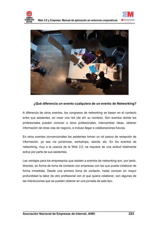 ¿Qué diferencia un evento cualquiera de un evento de Networking?

A diferencia de otros eventos, los congresos de networking se basan en el contacto
entre sus asistentes, en crear una red (de ahí su nombre). Son eventos donde los
profesionales pueden conocer a otros profesionales, intercambiar ideas, obtener
información de otras vías de negocio, e incluso llegar a colaboraciones futuras.

En otros eventos convencionales los asistentes toman un rol pasivo de recepción de
información, ya sea vía ponencias, workshops, stands, etc. En los eventos de
networking, muy a la usanza de la Web 2.0, se requiere de una actitud totalmente
activa por parte de sus asistentes.


Las ventajas para los empresarios que asisten a eventos de networking son, por tanto,
directas, en forma de toma de contacto con empresas con las que puede colaborar de
forma inmediata. Desde una primera toma de contacto, hasta conocer en mayor
profundidad la labor de otro profesional con el que quiera colaborar, son algunas de
las interacciones que se pueden obtener en una jornada de este tipo.




______________________________________________________________________
Asociación Nacional de Empresas de Internet, ANEI                 223
 