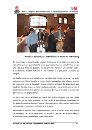 Principios básicos para obtener éxito a través del Networking

En primer lugar el asistente debe estudiar si realmente desea asistir a un evento de
networking; por qué quiere hacerlo; y qué quiere comunicar una vez allí. Pero eso sí,
una vez que tome la decisión, ha de procurar mantener un carácter afable.
Evidentemente, mostrar malhumor o mal carácter va a perjudicar seriamente su
imagen.

Un detalle muy importante es definir con claridad a quién desea comunicar, o a quién
quiere conocer. Llevar los deberes hechos desde casa ayuda mucho: algunos eventos
de networking ponen a disposición de sus asistentes un listado de las personas que
acudirán. Con esta lista en la mano, estudiada, valorada, y con una selección previa, al
asistente le será más fácil focalizar sus esfuerzos. Es muy complicado conocer a cien
personas a la vez en profundidad.

Un truco para dar en el blanco es buscar foto de los asistentes que más interés
despierten, de ese modo se puede ir a caso hecho. Si además documenta la lista de
los asistentes seleccionados con algo de información sobre ellos, pueden prescindirse
de preguntas innecesarias e ir directamente al grano.

Ahora viene la segunda parte: romper la timidez. Todo el mundo ha acude a un evento
de networking para hacer networking, por lo que no resultará en absoluto extraño
acercarse a alguien para entablar una comunicación.

______________________________________________________________________
Asociación Nacional de Empresas de Internet, ANEI                 224
 