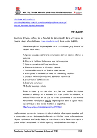 http://www.technorati.com
http://blog.faqoff.org/2006/08/14/technorati-el-google-de-los-blogs/
http://es.wikipedia.org/wiki/Technorati


                                                                          Introducción


José Luis Orihuela, profesor de la Facultad de Comunicación de la Universidad de
Navarra y buen referente blogger (www.ecuaderno.com), decía en julio de 2007:

            Diez cosas que una empresa puede hacer con los weblogs (y una que no
            debería hacer nunca)

            1. Aportar una voz personal a la comunicación con sus públicos internos y
            externos
            2. Mejorar la visibilidad de la marca ante los buscadores
            3. Obtener retroalimentación de sus clientes
            4. Mantener actualizado el sitio web corporativo
            5. Gestionar la comunicación en situaciones de crisis
            6. Participar en la conversación sobre sus productos y servicios
            7. Distribuir información corporativa de manera no invasiva
            8. Desarrollar un perfil innovador
            9. Crear una comunidad
            10. Contar su propia historia

            Estas acciones, y muchas otras, son las que pueden impulsarse
            empleando weblogs en la empresa con buen criterio. No obstante, e
            incluso en los casos en los que no se vea conveniente el uso de esta
            herramienta, hay algo que ninguna empresa puede darse el lujo de hacer:
            ignorar lo que se dice acerca de ella en la blogosfera.
            http://www.unav.es/noticias/opinion/op0707.html


Los humanos creemos a los humanos, no a los productos, y la empresa ganadora será
la que consiga que sus clientes cuenten las mejores historias. Lo que en las siguientes
páginas planteamos son los dos lados de una misma moneda: la empresa desde la
que se emiten los mensajes y la misma leyendo y participando en otros blogs y


______________________________________________________________________
Asociación Nacional de Empresas de Internet, ANEI                 230
 