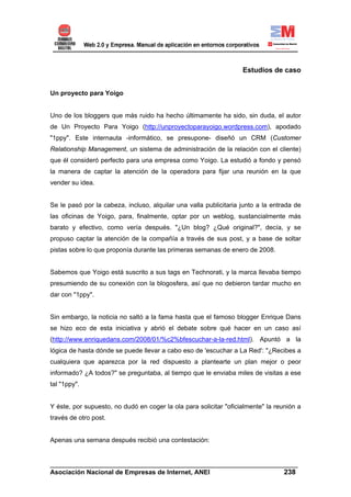 Estudios de caso


Un proyecto para Yoigo


Uno de los bloggers que más ruido ha hecho últimamente ha sido, sin duda, el autor
de Un Proyecto Para Yoigo (http://unproyectoparayoigo.wordpress.com), apodado
"1ppy". Este internauta -informático, se presupone- diseñó un CRM (Customer
Relationship Management, un sistema de administración de la relación con el cliente)
que él consideró perfecto para una empresa como Yoigo. La estudió a fondo y pensó
la manera de captar la atención de la operadora para fijar una reunión en la que
vender su idea.


Se le pasó por la cabeza, incluso, alquilar una valla publicitaria junto a la entrada de
las oficinas de Yoigo, para, finalmente, optar por un weblog, sustancialmente más
barato y efectivo, como vería después. "¿Un blog? ¿Qué original?", decía, y se
propuso captar la atención de la compañía a través de sus post, y a base de soltar
pistas sobre lo que proponía durante las primeras semanas de enero de 2008.


Sabemos que Yoigo está suscrito a sus tags en Technorati, y la marca llevaba tiempo
presumiendo de su conexión con la blogosfera, así que no debieron tardar mucho en
dar con "1ppy".


Sin embargo, la noticia no saltó a la fama hasta que el famoso blogger Enrique Dans
se hizo eco de esta iniciativa y abrió el debate sobre qué hacer en un caso así
(http://www.enriquedans.com/2008/01/%c2%bfescuchar-a-la-red.html). Apuntó a la
lógica de hasta dónde se puede llevar a cabo eso de 'escuchar a La Red': "¿Recibes a
cualquiera que aparezca por la red dispuesto a plantearte un plan mejor o peor
informado? ¿A todos?" se preguntaba, al tiempo que le enviaba miles de visitas a ese
tal "1ppy".


Y éste, por supuesto, no dudó en coger la ola para solicitar "oficialmente" la reunión a
través de otro post.


Apenas una semana después recibió una contestación:


______________________________________________________________________
Asociación Nacional de Empresas de Internet, ANEI                 238
 
