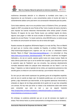 recibiremos demasiada atención si no utilizamos la humildad como base y no
disponemos de una formación y unos conocimientos sobre el mundo del motor lo
suficientemente sólidos como para tener una conversación interesante para las partes.


Como todos sabemos, esto no es una práctica nueva: el Gobierno Chino, por ejemplo,
regaló en 2007 una pareja de osos Panda al Rey "como muestra de buena voluntad y
para impulsar las buenas relaciones internacionales entre ambos países" (Fuente:
Reuters). El negocio de los osos Panda mueve una cantidad ingente de dinero,
algunos zoos pagan un millón de euros anuales al Gobierno Chino en concepto de
alquiler de uno oso Panda. Y si nacen cachorros, otros 600.000 euros. Lo cierto es que
los medios de comunicación se hicieron eco de la noticia del regalo.


Nuestra empresa de pegatinas difícilmente llegará a la moto del Rey. Pero en Madrid
(al igual que en muchas otras ciudades de España), el profesor Octavio Rojas
(http://octaviorojas.blogspot.com) organiza una vez al mes un interesante evento
llamado "Beers & Blogs" (http://www.beersandblogs.es/ y la comunidad en Xing
https://www.xing.com/net/ne_beersblogsmadrid/). Allí acuden -acudimos- los bloggers
habituales y, de vez en cuando, aparece gente nueva con cosas nuevas. Nadie de
estos últimos podrá decir que no se ha sentido bien acogido, pues descubren que tras
la aparente capa de 'freakismo' que nos envuelve, hay personas absolutamente
normales deseando hablar de cualquier tema relacionado con las "beers" o con los
blogs. Y dejando a un lado el ejemplo de los vinilos, por experiencia personal es más
sencillo ganar un enlace en una noche de este tipo, que enviando miles de e-mails.


Es raro que por este evento aparezcan los grandes gurús de la blogosfera española,
pero de vez en cuando se dejan caer. Es bastante posible que, con un buen don de
gentes y algo interesante que decir/vender, al día siguiente aparezcas mencionado y
enlazado en alguno de los blogs personales de la gente con la que has compartido
una cerveza. No hay más que echar un vistazo a las anotaciones sobre este evento
para   comprobar      que    esto   es    real   y    que    se    seguirá   haciendo
(http://jorgequintas.com/seos-congresos-y-networking/iniciador-un-evento-para-
emprendedores-e-inversores-en-madrid).


Sin embargo, no podemos pretender que por un par de cervezas nos regalen un
enlace. Pero hemos hecho un primer acercamiento a la blogosfera y eso es fantástico.

______________________________________________________________________
Asociación Nacional de Empresas de Internet, ANEI                 242
 